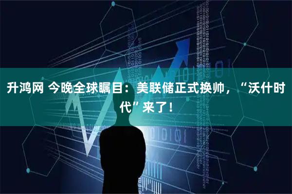 升鸿网 今晚全球瞩目：美联储正式换帅，“沃什时代”来了！