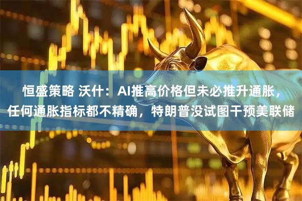 恒盛策略 沃什：AI推高价格但未必推升通胀，任何通胀指标都不精确，特朗普没试图干预美联储