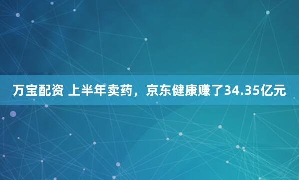 万宝配资 上半年卖药，京东健康赚了34.35亿元