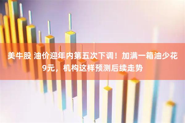 美牛股 油价迎年内第五次下调！加满一箱油少花9元，机构这样预测后续走势